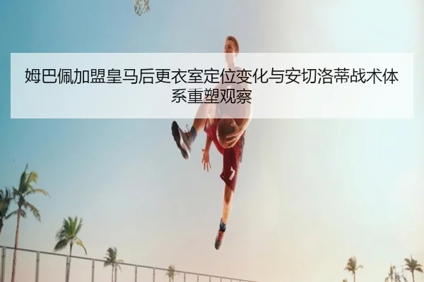姆巴佩加盟皇马后更衣室定位变化与安切洛蒂战术体系重塑观察