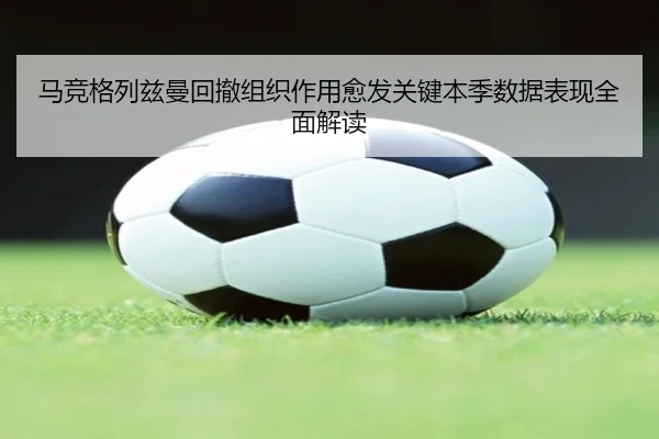 马竞格列兹曼回撤组织作用愈发关键本季数据表现全面解读