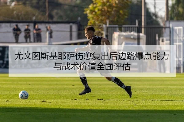 尤文图斯基耶萨伤愈复出后边路爆点能力与战术价值全面评估