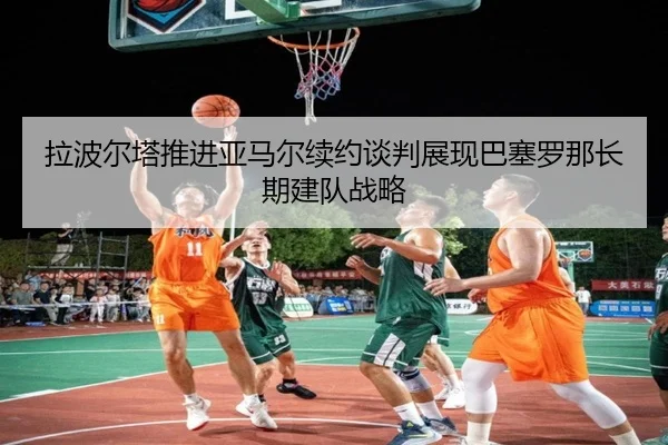 拉波尔塔推进亚马尔续约谈判展现巴塞罗那长期建队战略