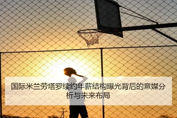国际米兰劳塔罗续约年薪结构曝光背后的意媒分析与未来布局