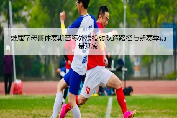 雄鹿字母哥休赛期苦练外线投射改造路径与新赛季前景观察