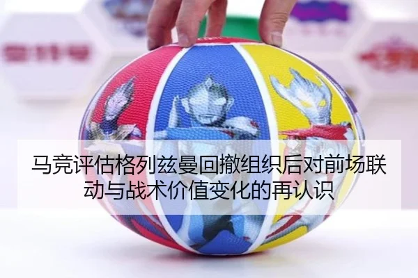 马竞评估格列兹曼回撤组织后对前场联动与战术价值变化的再认识