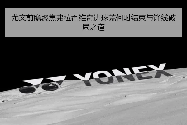 尤文前瞻聚焦弗拉霍维奇进球荒何时结束与锋线破局之道