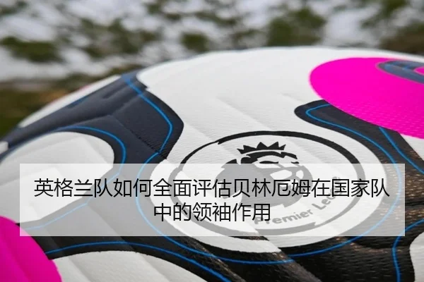英格兰队如何全面评估贝林厄姆在国家队中的领袖作用