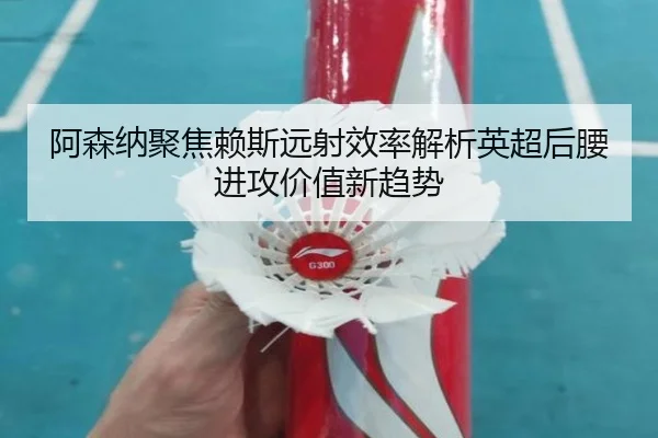 阿森纳聚焦赖斯远射效率解析英超后腰进攻价值新趋势