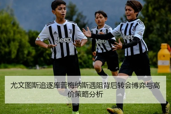 尤文图斯追逐库普梅纳斯遇阻背后转会博弈与高价策略分析