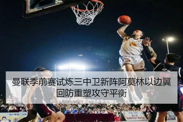 曼联季前赛试炼三中卫新阵阿莫林以边翼回防重塑攻守平衡 | kaiyun